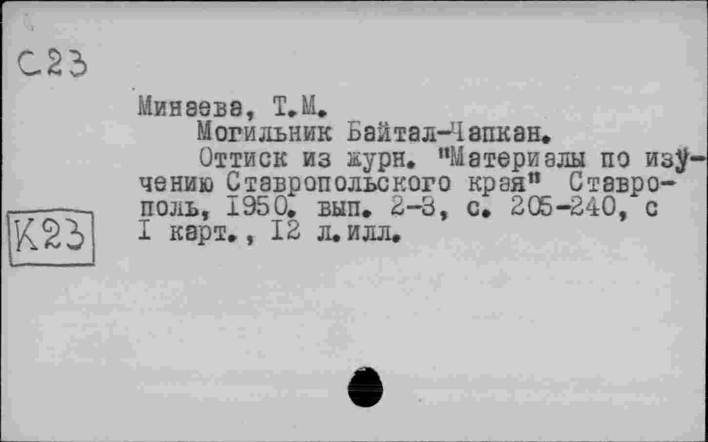 ﻿С25
К23
Минеев8, Т.М.
Могильник Баитал-Чапкан.
Оттиск из жури, “Материалы по изу чению Ставропольского края”_ Ставрополь, 1950. вып. 2-3, с. 205-240, с I карт. ,12 л. илл.